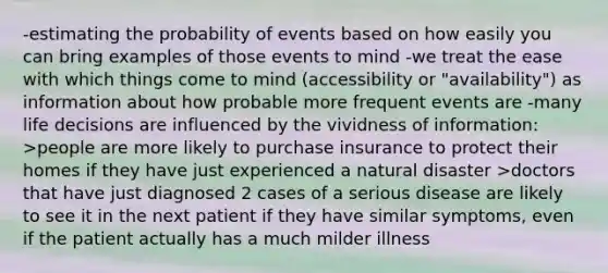 -estimating the probability of events based on how easily you can bring examples of those events to mind -we treat the ease with which things come to mind (accessibility or "availability") as information about how probable more frequent events are -many life decisions are influenced by the vividness of information: >people are more likely to purchase insurance to protect their homes if they have just experienced a natural disaster >doctors that have just diagnosed 2 cases of a serious disease are likely to see it in the next patient if they have similar symptoms, even if the patient actually has a much milder illness