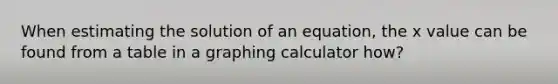 When estimating the solution of an equation, the x value can be found from a table in a graphing calculator how?