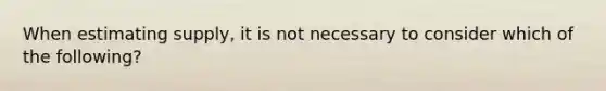 When estimating supply, it is not necessary to consider which of the following?