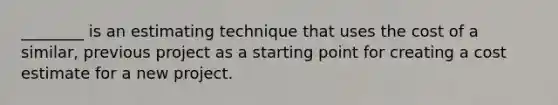 ________ is an estimating technique that uses the cost of a similar, previous project as a starting point for creating a cost estimate for a new project.