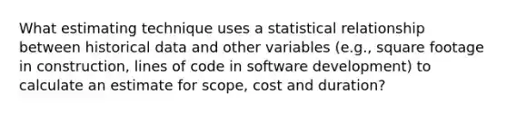 What estimating technique uses a statistical relationship between historical data and other variables (e.g., square footage in construction, lines of code in software development) to calculate an estimate for scope, cost and duration?