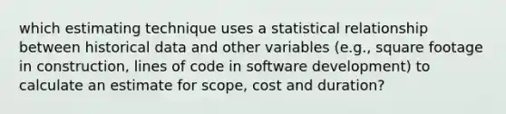 which estimating technique uses a statistical relationship between historical data and other variables (e.g., square footage in construction, lines of code in software development) to calculate an estimate for scope, cost and duration?