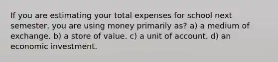 If you are estimating your total expenses for school next semester, you are using money primarily as? a) a medium of exchange. b) a store of value. c) a unit of account. d) an economic investment.