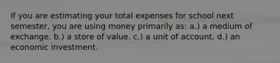 If you are estimating your total expenses for school next semester, you are using money primarily as: a.) a medium of exchange. b.) a store of value. c.) a unit of account. d.) an economic investment.