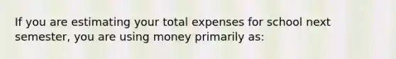 If you are estimating your total expenses for school next semester, you are using money primarily as: