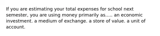 If you are estimating your total expenses for school next semester, you are using money primarily as..... an economic investment. a medium of exchange. a store of value. a unit of account.