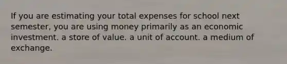 If you are estimating your total expenses for school next semester, you are using money primarily as an economic investment. a store of value. a unit of account. a medium of exchange.