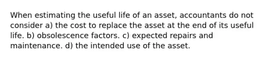 When estimating the useful life of an asset, accountants do not consider a) the cost to replace the asset at the end of its useful life. b) obsolescence factors. c) expected repairs and maintenance. d) the intended use of the asset.