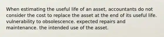 When estimating the useful life of an asset, accountants do not consider the cost to replace the asset at the end of its useful life. vulnerability to obsolescence. expected repairs and maintenance. the intended use of the asset.