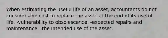 When estimating the useful life of an asset, accountants do not consider -the cost to replace the asset at the end of its useful life. -vulnerability to obsolescence. -expected repairs and maintenance. -the intended use of the asset.