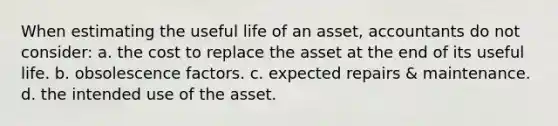 When estimating the useful life of an asset, accountants do not consider: a. the cost to replace the asset at the end of its useful life. b. obsolescence factors. c. expected repairs & maintenance. d. the intended use of the asset.