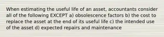 When estimating the useful life of an asset, accountants consider all of the following EXCEPT a) obsolescence factors b) the cost to replace the asset at the end of its useful life c) the intended use of the asset d) expected repairs and maintenance