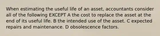 When estimating the useful life of an asset, accountants consider all of the following EXCEPT A the cost to replace the asset at the end of its useful life. B the intended use of the asset. C expected repairs and maintenance. D obsolescence factors.