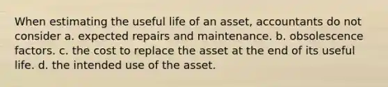 When estimating the useful life of an asset, accountants do not consider a. expected repairs and maintenance. b. obsolescence factors. c. the cost to replace the asset at the end of its useful life. d. the intended use of the asset.