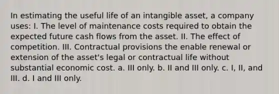 In estimating the useful life of an intangible asset, a company uses: I. The level of maintenance costs required to obtain the expected future cash flows from the asset. II. The effect of competition. III. Contractual provisions the enable renewal or extension of the asset's legal or contractual life without substantial economic cost. a. III only. b. II and III only. c. I, II, and III. d. I and III only.