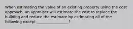 When estimating the value of an existing property using the cost approach, an appraiser will estimate the cost to replace the building and reduce the estimate by estimating all of the following except _________________?