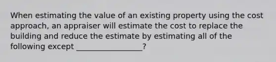 When estimating the value of an existing property using the cost approach, an appraiser will estimate the cost to replace the building and reduce the estimate by estimating all of the following except _________________?