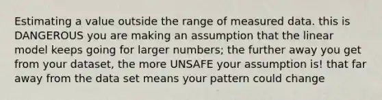 Estimating a value outside the range of measured data. this is DANGEROUS you are making an assumption that the linear model keeps going for larger numbers; the further away you get from your dataset, the more UNSAFE your assumption is! that far away from the data set means your pattern could change