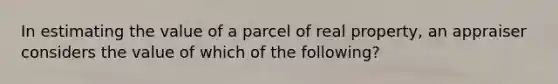 In estimating the value of a parcel of real property, an appraiser considers the value of which of the following?