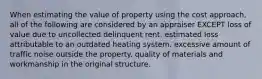 When estimating the value of property using the cost approach, all of the following are considered by an appraiser EXCEPT loss of value due to uncollected delinquent rent. estimated loss attributable to an outdated heating system. excessive amount of traffic noise outside the property. quality of materials and workmanship in the original structure.