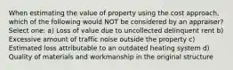 When estimating the value of property using the cost approach, which of the following would NOT be considered by an appraiser? Select one: a) Loss of value due to uncollected delinquent rent b) Excessive amount of traffic noise outside the property c) Estimated loss attributable to an outdated heating system d) Quality of materials and workmanship in the original structure