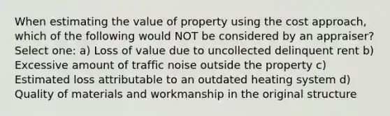 When estimating the value of property using the cost approach, which of the following would NOT be considered by an appraiser? Select one: a) Loss of value due to uncollected delinquent rent b) Excessive amount of traffic noise outside the property c) Estimated loss attributable to an outdated heating system d) Quality of materials and workmanship in the original structure