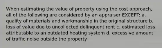 When estimating the value of property using the cost approach, all of the following are considered by an appraiser EXCEPT: a. quality of materials and workmanship in the original structure b. loss of value due to uncollected delinquent rent c. estimated loss attributable to an outdated heating system d. excessive amount of traffic noise outside the property