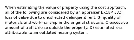 When estimating the value of property using the cost approach, all of the following are considered by an appraiser EXCEPT: A) loss of value due to uncollected delinquent rent. B) quality of materials and workmanship in the original structure. C)excessive amount of traffic noise outside the property. D) estimated loss attributable to an outdated heating system.