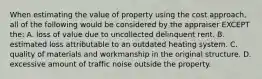 When estimating the value of property using the cost approach, all of the following would be considered by the appraiser EXCEPT the: A. loss of value due to uncollected delinquent rent. B. estimated loss attributable to an outdated heating system. C. quality of materials and workmanship in the original structure. D. excessive amount of traffic noise outside the property.