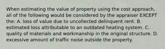 When estimating the value of property using the cost approach, all of the following would be considered by the appraiser EXCEPT the: A. loss of value due to uncollected delinquent rent. B. estimated loss attributable to an outdated heating system. C. quality of materials and workmanship in the original structure. D. excessive amount of traffic noise outside the property.