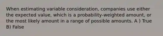 When estimating variable consideration, companies use either the expected value, which is a probability-weighted amount, or the most likely amount in a range of possible amounts. A ) True B) False