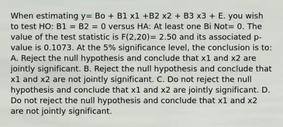 When estimating y= Bo + B1 x1 +B2 x2 + B3 x3 + E. you wish to test HO: B1 = B2 = 0 versus HA: At least one Bi Not= 0. The value of the test statistic is F(2,20)= 2.50 and its associated p- value is 0.1073. At the 5% significance level, the conclusion is to: A. Reject the null hypothesis and conclude that x1 and x2 are jointly significant. B. Reject the null hypothesis and conclude that x1 and x2 are not jointly significant. C. Do not reject the null hypothesis and conclude that x1 and x2 are jointly significant. D. Do not reject the null hypothesis and conclude that x1 and x2 are not jointly significant.