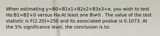 When estimating y=B0+B1x1+B2x2+B3x3+e, you wish to test Ho:B1=B2+0 versus Ha:At least one Bi≠0 . The value of the test statistic is F(2.20)=250 and its associated pvalue is 0.1073. At the 5% significance level, the conclusion is to: