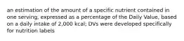 an estimation of the amount of a specific nutrient contained in one serving, expressed as a percentage of the Daily Value, based on a daily intake of 2,000 kcal; DVs were developed specifically for nutrition labels