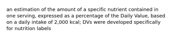 an estimation of the amount of a specific nutrient contained in one serving, expressed as a percentage of the Daily Value, based on a daily intake of 2,000 kcal; DVs were developed specifically for nutrition labels