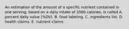 An estimation of the amount of a specific nutrient contained in one serving, based on a daily intake of 2000 calories, is called A. percent daily value (%DV). B. food labeling. C. ingredients list. D. health claims. E. nutrient claims