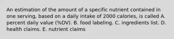 An estimation of the amount of a specific nutrient contained in one serving, based on a daily intake of 2000 calories, is called A. percent daily value (%DV). B. food labeling. C. ingredients list. D. health claims. E. nutrient claims