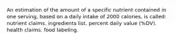 An estimation of the amount of a specific nutrient contained in one serving, based on a daily intake of 2000 calories, is called: nutrient claims. ingredients list. percent daily value (%DV). health claims. food labeling.