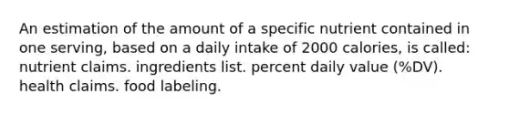 An estimation of the amount of a specific nutrient contained in one serving, based on a daily intake of 2000 calories, is called: nutrient claims. ingredients list. percent daily value (%DV). health claims. food labeling.