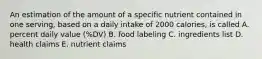 An estimation of the amount of a specific nutrient contained in one serving, based on a daily intake of 2000 calories, is called A. percent daily value (%DV) B. food labeling C. ingredients list D. health claims E. nutrient claims