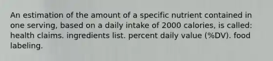 An estimation of the amount of a specific nutrient contained in one serving, based on a daily intake of 2000 calories, is called: health claims. ingredients list. percent daily value (%DV). food labeling.