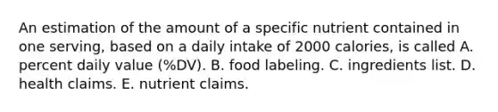 An estimation of the amount of a specific nutrient contained in one serving, based on a daily intake of 2000 calories, is called A. percent daily value (%DV). B. food labeling. C. ingredients list. D. health claims. E. nutrient claims.