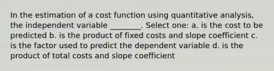 In the estimation of a cost function using quantitative analysis, the independent variable ________. Select one: a. is the cost to be predicted b. is the product of fixed costs and slope coefficient c. is the factor used to predict the dependent variable d. is the product of total costs and slope coefficient