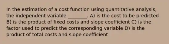 In the estimation of a cost function using quantitative analysis, the independent variable ________. A) is the cost to be predicted B) is the product of fixed costs and slope coefficient C) is the factor used to predict the corresponding variable D) is the product of total costs and slope coefficient