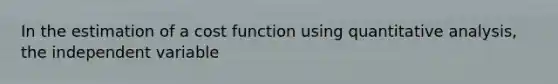 In the estimation of a cost function using quantitative analysis, the independent variable