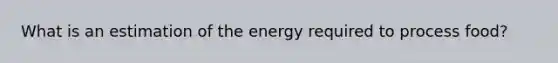 What is an estimation of the energy required to process food?