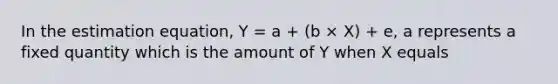 In the estimation equation, Y = a + (b × X) + e, a represents a fixed quantity which is the amount of Y when X equals