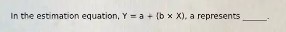 In the estimation equation, Y = a + (b × X), a represents ______.