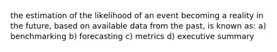 the estimation of the likelihood of an event becoming a reality in the future, based on available data from the past, is known as: a) benchmarking b) forecasting c) metrics d) executive summary