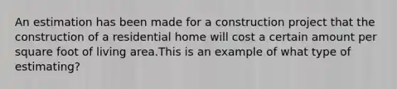 An estimation has been made for a construction project that the construction of a residential home will cost a certain amount per square foot of living area.This is an example of what type of estimating?